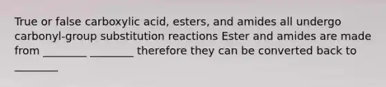 True or false carboxylic acid, esters, and amides all undergo carbonyl-group substitution reactions Ester and amides are made from ________ ________ therefore they can be converted back to ________