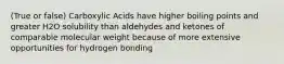 (True or false) Carboxylic Acids have higher boiling points and greater H2O solubility than aldehydes and ketones of comparable molecular weight because of more extensive opportunities for hydrogen bonding