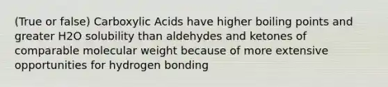 (True or false) Carboxylic Acids have higher boiling points and greater H2O solubility than aldehydes and ketones of comparable molecular weight because of more extensive opportunities for hydrogen bonding