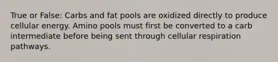 True or False: Carbs and fat pools are oxidized directly to produce cellular energy. Amino pools must first be converted to a carb intermediate before being sent through cellular respiration pathways.