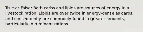 True or False: Both carbs and lipids are sources of energy in a livestock ration. Lipids are over twice in energy-dense as carbs, and consequently are commonly found in greater amounts, particularly in ruminant rations.