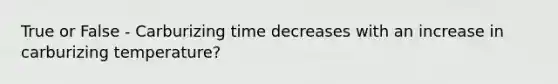 True or False - Carburizing time decreases with an increase in carburizing temperature?