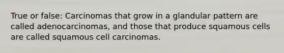 True or false: Carcinomas that grow in a glandular pattern are called adenocarcinomas, and those that produce squamous cells are called squamous cell carcinomas.