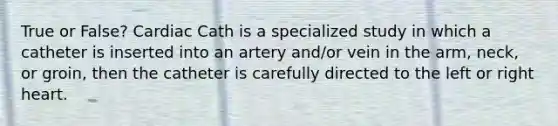 True or False? Cardiac Cath is a specialized study in which a catheter is inserted into an artery and/or vein in the arm, neck, or groin, then the catheter is carefully directed to the left or right heart.