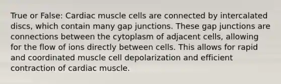 True or False: Cardiac muscle cells are connected by intercalated discs, which contain many gap junctions. These gap junctions are connections between the cytoplasm of adjacent cells, allowing for the flow of ions directly between cells. This allows for rapid and coordinated muscle cell depolarization and efficient contraction of cardiac muscle.