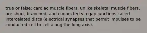 true or false: cardiac muscle fibers, unlike skeletal muscle fibers, are short, branched, and connected via gap junctions called intercalated discs (electrical synapses that permit impulses to be conducted cell to cell along the long axis).