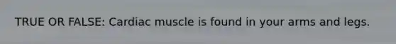 TRUE OR FALSE: Cardiac muscle is found in your arms and legs.