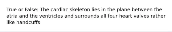 True or False: The cardiac skeleton lies in the plane between the atria and the ventricles and surrounds all four heart valves rather like handcuffs