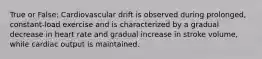 True or False: Cardiovascular drift is observed during prolonged, constant-load exercise and is characterized by a gradual decrease in heart rate and gradual increase in stroke volume, while cardiac output is maintained.