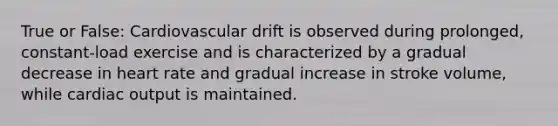 True or False: Cardiovascular drift is observed during prolonged, constant-load exercise and is characterized by a gradual decrease in heart rate and gradual increase in stroke volume, while <a href='https://www.questionai.com/knowledge/kyxUJGvw35-cardiac-output' class='anchor-knowledge'>cardiac output</a> is maintained.