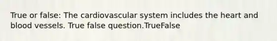 True or false: The cardiovascular system includes the heart and blood vessels. True false question.TrueFalse