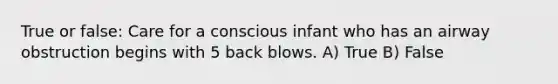 True or false: Care for a conscious infant who has an airway obstruction begins with 5 back blows. A) True B) False