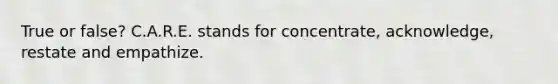 True or false? C.A.R.E. stands for concentrate, acknowledge, restate and empathize.