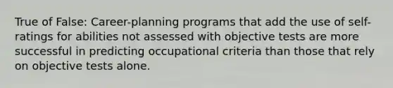 True of False: Career-planning programs that add the use of self-ratings for abilities not assessed with objective tests are more successful in predicting occupational criteria than those that rely on objective tests alone.