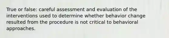 True or false: careful assessment and evaluation of the interventions used to determine whether behavior change resulted from the procedure is not critical to behavioral approaches.