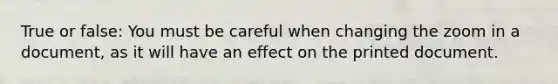 True or false: You must be careful when changing the zoom in a document, as it will have an effect on the printed document.