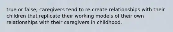 true or false; caregivers tend to re-create relationships with their children that replicate their working models of their own relationships with their caregivers in childhood.