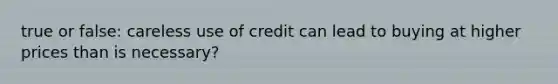 true or false: careless use of credit can lead to buying at higher prices than is necessary?