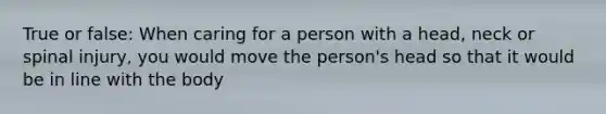 True or false: When caring for a person with a head, neck or spinal injury, you would move the person's head so that it would be in line with the body