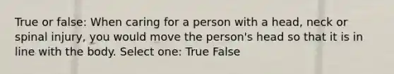 True or false: When caring for a person with a head, neck or spinal injury, you would move the person's head so that it is in line with the body. Select one: True False