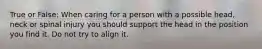 True or False: When caring for a person with a possible head, neck or spinal injury you should support the head in the position you find it. Do not try to align it.