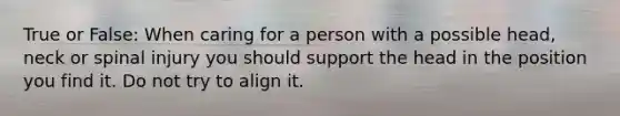 True or False: When caring for a person with a possible head, neck or spinal injury you should support the head in the position you find it. Do not try to align it.