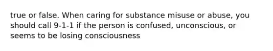 true or false. When caring for substance misuse or abuse, you should call 9-1-1 if the person is confused, unconscious, or seems to be losing consciousness