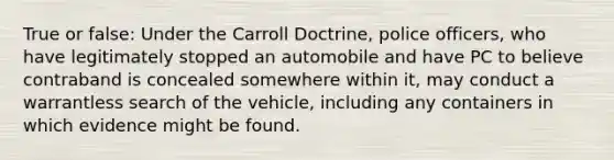 True or false: Under the Carroll Doctrine, police officers, who have legitimately stopped an automobile and have PC to believe contraband is concealed somewhere within it, may conduct a warrantless search of the vehicle, including any containers in which evidence might be found.