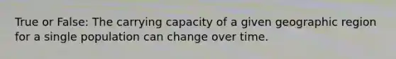 True or False: The carrying capacity of a given geographic region for a single population can change over time.