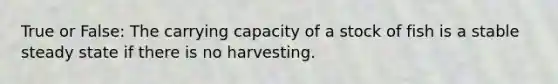 True or False: The carrying capacity of a stock of fish is a stable steady state if there is no harvesting.