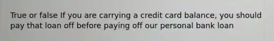 True or false If you are carrying a credit card balance, you should pay that loan off before paying off our personal bank loan