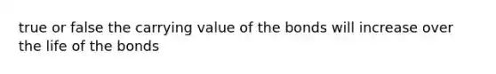 true or false the carrying value of the bonds will increase over the life of the bonds