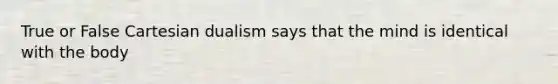 True or False Cartesian dualism says that the mind is identical with the body