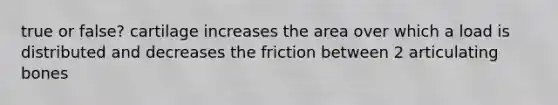 true or false? cartilage increases the area over which a load is distributed and decreases the friction between 2 articulating bones