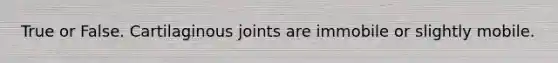 True or False. Cartilaginous joints are immobile or slightly mobile.