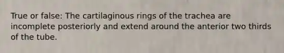 True or false: The cartilaginous rings of the trachea are incomplete posteriorly and extend around the anterior two thirds of the tube.