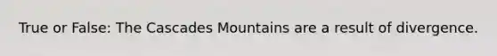 True or False: The Cascades Mountains are a result of divergence.