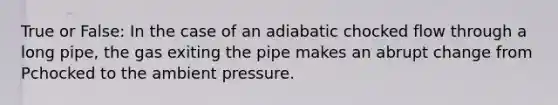 True or False: In the case of an adiabatic chocked flow through a long pipe, the gas exiting the pipe makes an abrupt change from Pchocked to the ambient pressure.