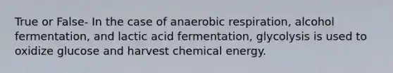 True or False- In the case of anaerobic respiration, alcohol fermentation, and lactic acid fermentation, glycolysis is used to oxidize glucose and harvest chemical energy.