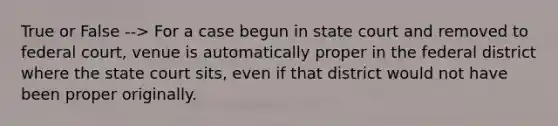 True or False --> For a case begun in state court and removed to federal court, venue is automatically proper in the federal district where the state court sits, even if that district would not have been proper originally.