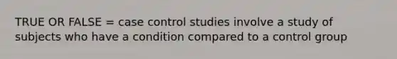 TRUE OR FALSE = case control studies involve a study of subjects who have a condition compared to a control group