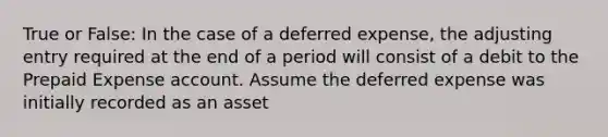 True or False: In the case of a deferred​ expense, the adjusting entry required at the end of a period will consist of a debit to the Prepaid Expense account. Assume the deferred expense was initially recorded as an asset