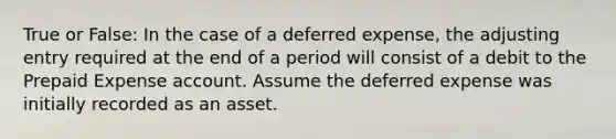 True or False: In the case of a deferred expense, the adjusting entry required at the end of a period will consist of a debit to the Prepaid Expense account. Assume the deferred expense was initially recorded as an asset.