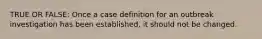 TRUE OR FALSE: Once a case definition for an outbreak investigation has been established, it should not be changed.
