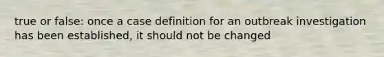 true or false: once a case definition for an outbreak investigation has been established, it should not be changed