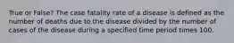 True or False? The case fatality rate of a disease is defined as the number of deaths due to the disease divided by the number of cases of the disease during a specified time period times 100.