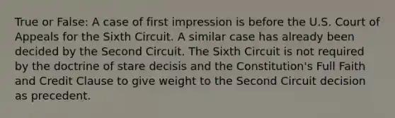 True or False: A case of first impression is before the U.S. Court of Appeals for the Sixth Circuit. A similar case has already been decided by the Second Circuit. The Sixth Circuit is not required by the doctrine of stare decisis and the Constitution's Full Faith and Credit Clause to give weight to the Second Circuit decision as precedent.