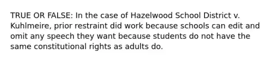 TRUE OR FALSE: In the case of Hazelwood School District v. Kuhlmeire, prior restraint did work because schools can edit and omit any speech they want because students do not have the same constitutional rights as adults do.