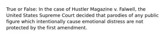 True or False: In the case of Hustler Magazine v. Falwell, the United States Supreme Court decided that parodies of any public figure which intentionally cause emotional distress are not protected by the first amendment.