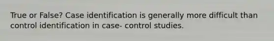 True or False? Case identification is generally more difficult than control identification in case- control studies.